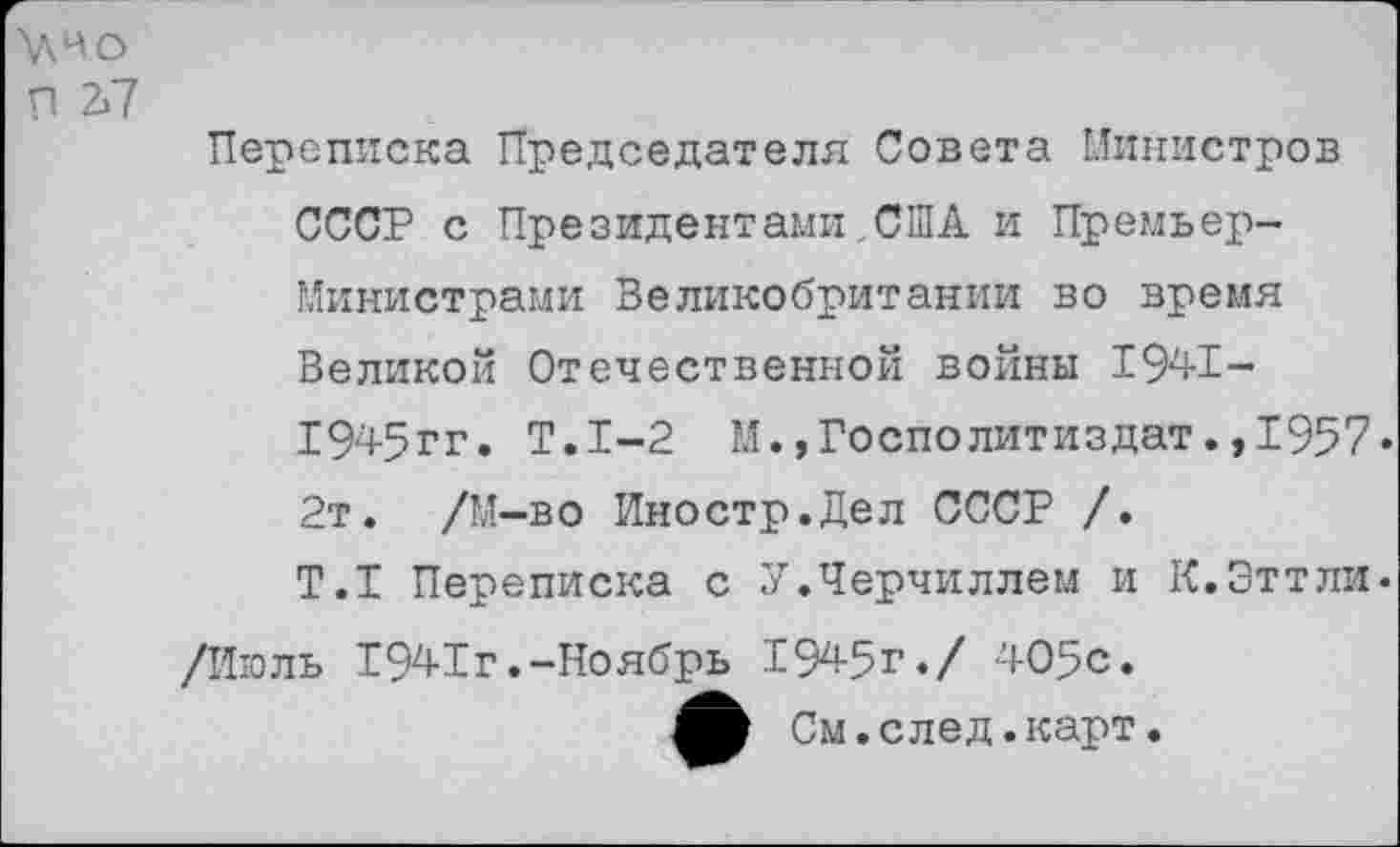 ﻿\\4о
Я 2П
Переписка Председателя Совета Министров СССР с Президентами США и Премьер-Министрами Великобритании во время Великой Отечественной войны 1941-1945гг. Т.1-2 М.,Госполитиздат.,1957. 2т. /М-во Иностр.Дел СССР /.
Т.Т Переписка с У.Черчиллем и К.Эттли. /Июль 1941г.-Ноябрь 1945г./ 405с.
См. с лед. карт.